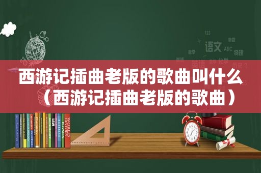 西游记插曲老版的歌曲叫什么（西游记插曲老版的歌曲）