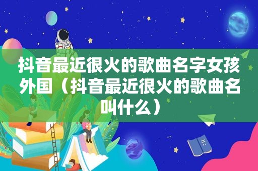 抖音最近很火的歌曲名字女孩外国（抖音最近很火的歌曲名叫什么）