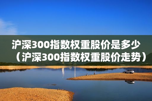 沪深300指数权重股价是多少（沪深300指数权重股价走势）