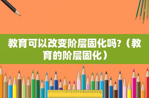 教育可以改变阶层固化吗?（教育的阶层固化）