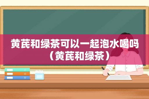 黄芪和绿茶可以一起泡水喝吗（黄芪和绿茶）