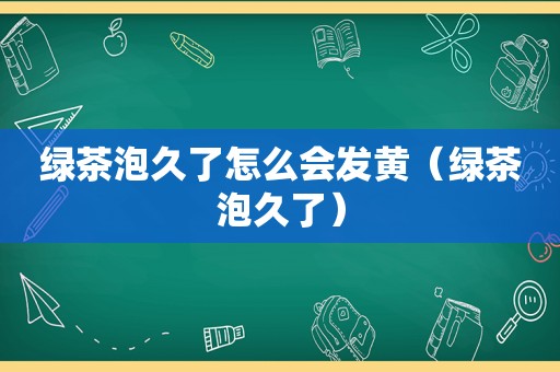 绿茶泡久了怎么会发黄（绿茶泡久了）