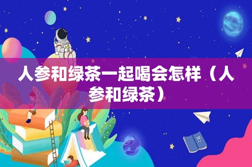 人参和绿茶一起喝会怎样（人参和绿茶）