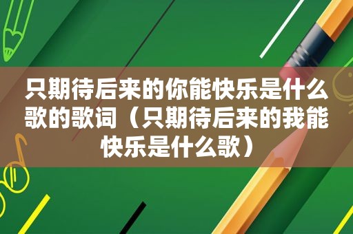 只期待后来的你能快乐是什么歌的歌词（只期待后来的我能快乐是什么歌）