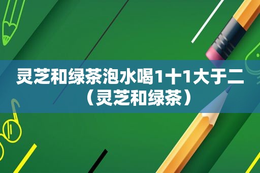 灵芝和绿茶泡水喝1十1大于二（灵芝和绿茶）