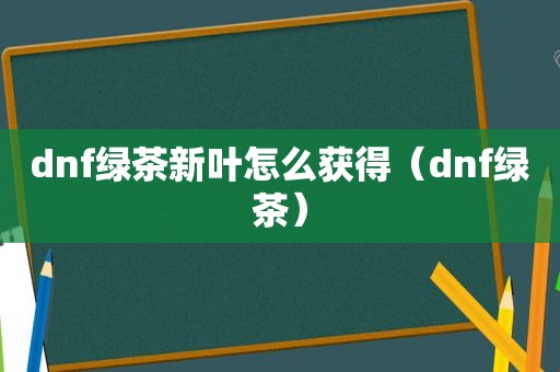 dnf绿茶新叶怎么获得（dnf绿茶）