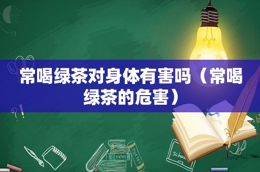 常喝绿茶对身体有害吗（常喝绿茶的危害）