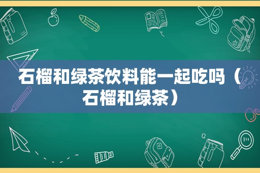 石榴和绿茶饮料能一起吃吗（石榴和绿茶）