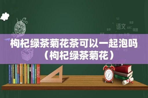 枸杞绿茶菊花茶可以一起泡吗（枸杞绿茶菊花）