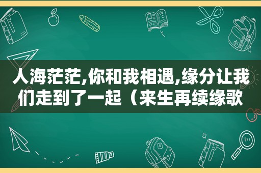 人海茫茫,你和我相遇,缘分让我们走到了一起（来生再续缘歌词）