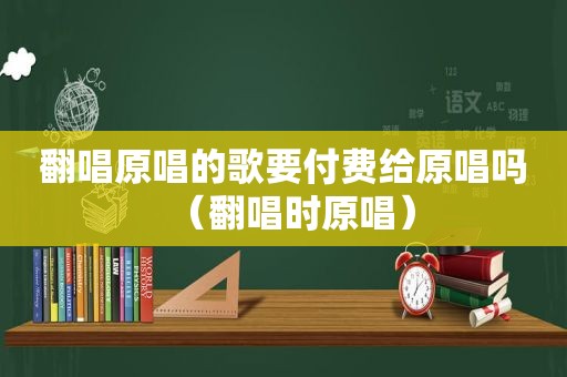 翻唱原唱的歌要付费给原唱吗（翻唱时原唱）