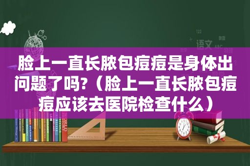 脸上一直长脓包痘痘是身体出问题了吗?（脸上一直长脓包痘痘应该去医院检查什么）