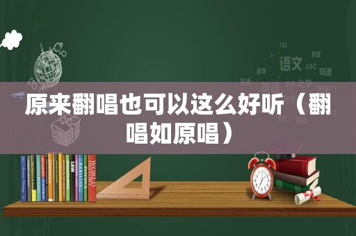 原来翻唱也可以这么好听（翻唱如原唱）