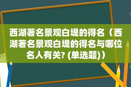 西湖著名景观白堤的得名（西湖著名景观白堤的得名与哪位名人有关? (单选题)）