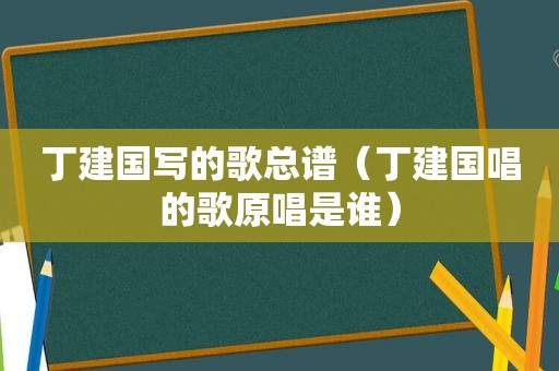 丁建国写的歌总谱（丁建国唱的歌原唱是谁）