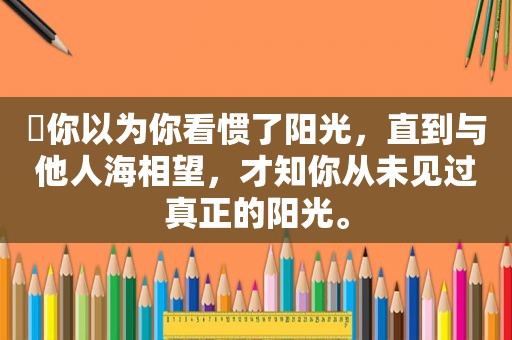 ❥你以为你看惯了阳光，直到与他人海相望，才知你从未见过真正的阳光。