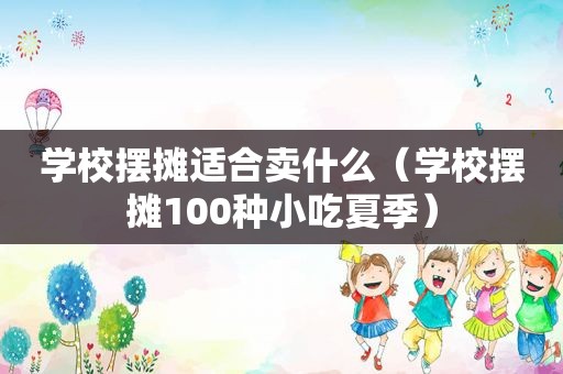 学校摆摊适合卖什么（学校摆摊100种小吃夏季）