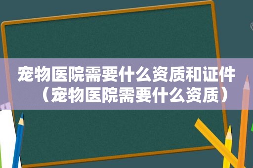 宠物医院需要什么资质和证件（宠物医院需要什么资质）