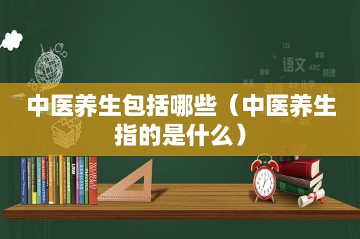 中医养生包括哪些（中医养生指的是什么）