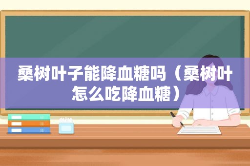 桑树叶子能降血糖吗（桑树叶怎么吃降血糖）