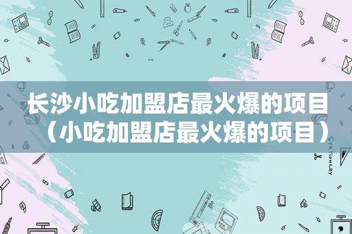 长沙小吃加盟店最火爆的项目（小吃加盟店最火爆的项目）