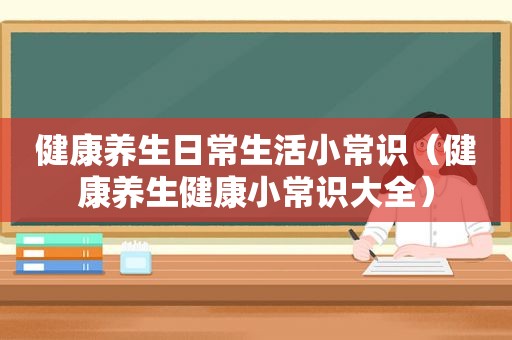 健康养生日常生活小常识（健康养生健康小常识大全）