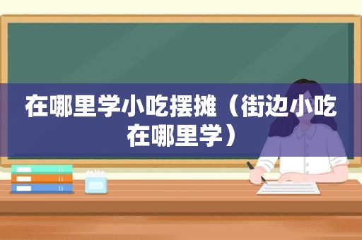 在哪里学小吃摆摊（街边小吃在哪里学）