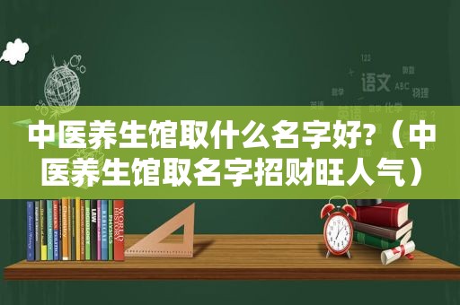 中医养生馆取什么名字好?（中医养生馆取名字招财旺人气）