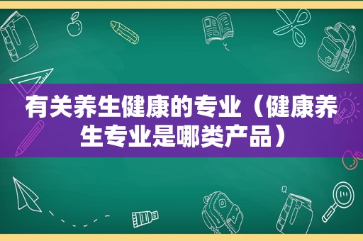 有关养生健康的专业（健康养生专业是哪类产品）