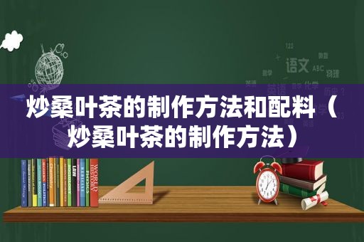 炒桑叶茶的制作方法和配料（炒桑叶茶的制作方法）