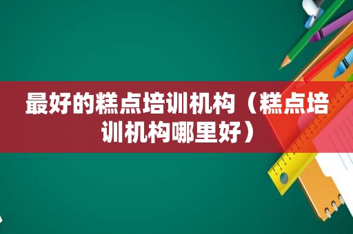 最好的糕点培训机构（糕点培训机构哪里好）