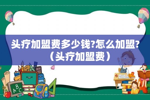 头疗加盟费多少钱?怎么加盟?（头疗加盟费）