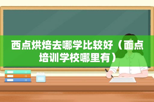 西点烘焙去哪学比较好（面点培训学校哪里有）