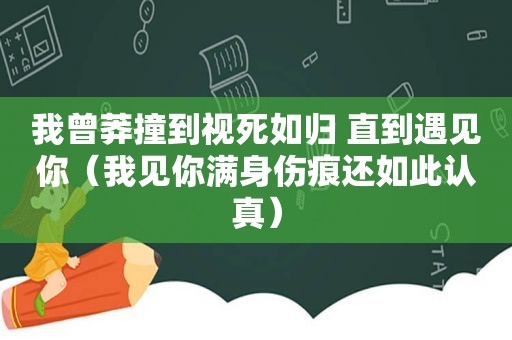 我曾莽撞到视死如归 直到遇见你（我见你满身伤痕还如此认真）