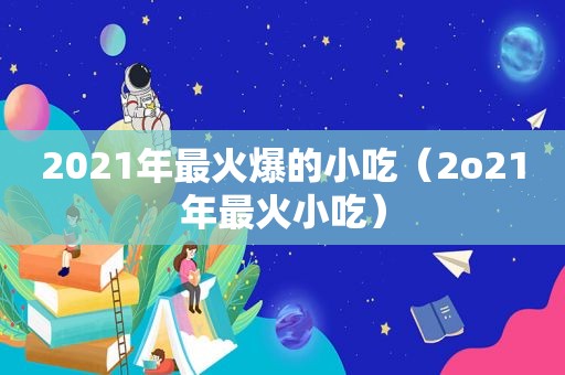 2021年最火爆的小吃（2o21年最火小吃）