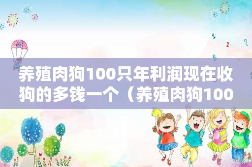 养殖肉狗100只年利润现在收狗的多钱一个（养殖肉狗100只年利润）