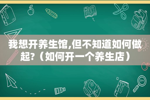 我想开养生馆,但不知道如何做起?（如何开一个养生店）