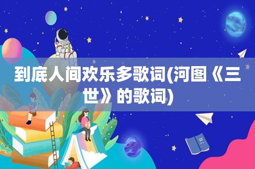 到底人间欢乐多歌词(河图《三世》的歌词)