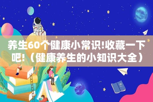 养生60个健康小常识!收藏一下吧!（健康养生的小知识大全）