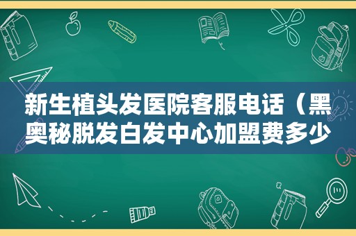 新生植头发医院客服电话（黑奥秘脱发白发中心加盟费多少）