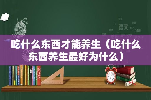 吃什么东西才能养生（吃什么东西养生最好为什么）