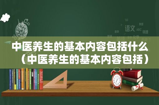 中医养生的基本内容包括什么（中医养生的基本内容包括）