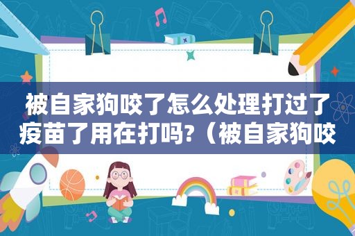 被自家狗咬了怎么处理打过了疫苗了用在打吗?（被自家狗咬了怎么处理）