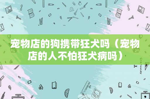 宠物店的狗携带狂犬吗（宠物店的人不怕狂犬病吗）