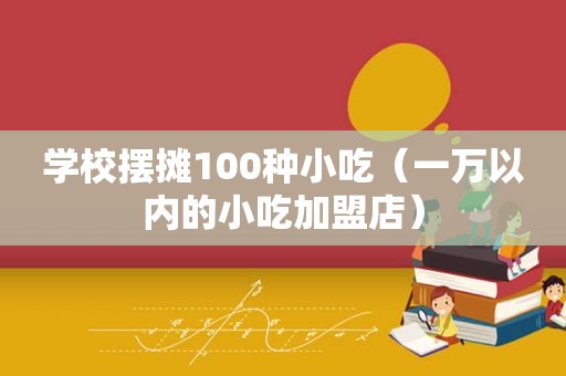 学校摆摊100种小吃（一万以内的小吃加盟店）