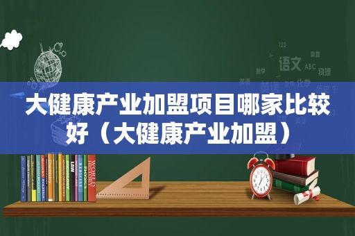 大健康产业加盟项目哪家比较好（大健康产业加盟）