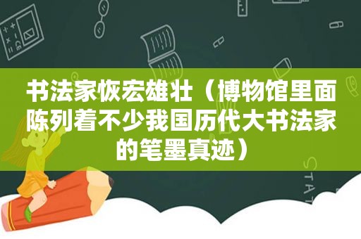 书法家恢宏雄壮（博物馆里面陈列着不少我国历代大书法家的笔墨真迹）