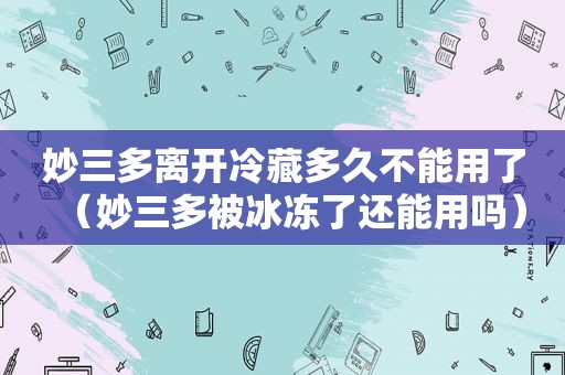 妙三多离开冷藏多久不能用了（妙三多被冰冻了还能用吗）