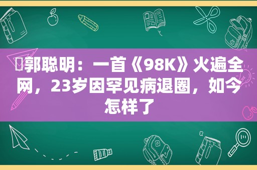 ​郭聪明：一首《98K》火遍全网，23岁因罕见病退圈，如今怎样了