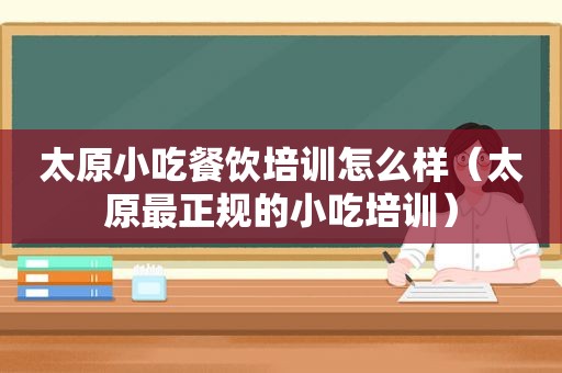 太原小吃餐饮培训怎么样（太原最正规的小吃培训）